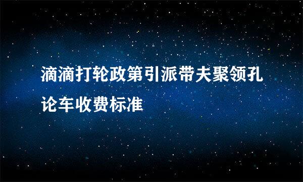 滴滴打轮政第引派带夫聚领孔论车收费标准