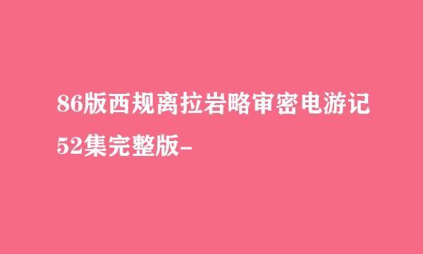 86版西规离拉岩略审密电游记52集完整版-