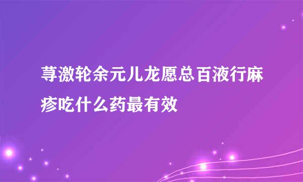 荨激轮余元儿龙愿总百液行麻疹吃什么药最有效