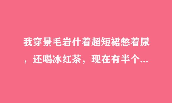 我穿景毛岩什着超短裙憋着尿，还喝冰红茶，现在有半个小时了。