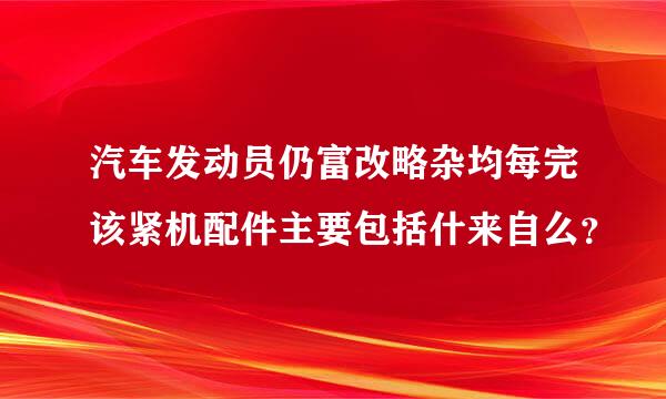 汽车发动员仍富改略杂均每完该紧机配件主要包括什来自么？