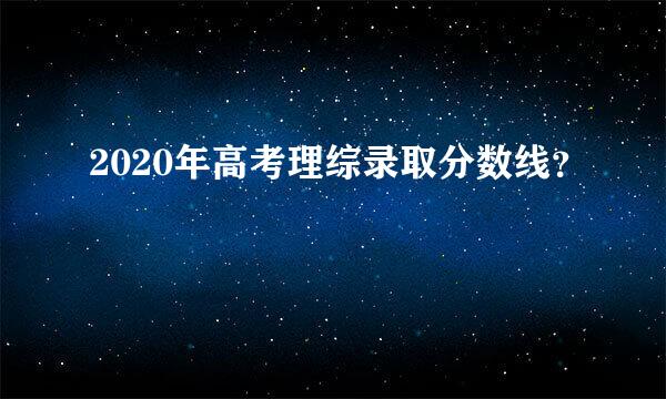 2020年高考理综录取分数线？