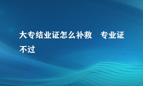 大专结业证怎么补救 专业证不过