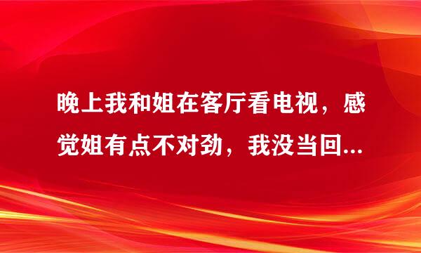 晚上我和姐在客厅看电视，感觉姐有点不对劲，我没当回事，过了会我有点困了就回我的房间睡觉了，正当我快