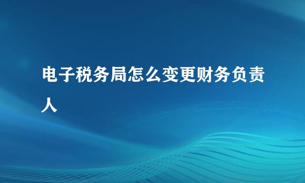 电子税务局怎么变更财务负责人