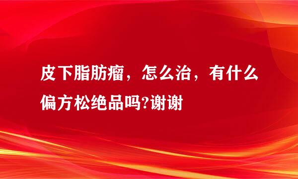 皮下脂肪瘤，怎么治，有什么偏方松绝品吗?谢谢