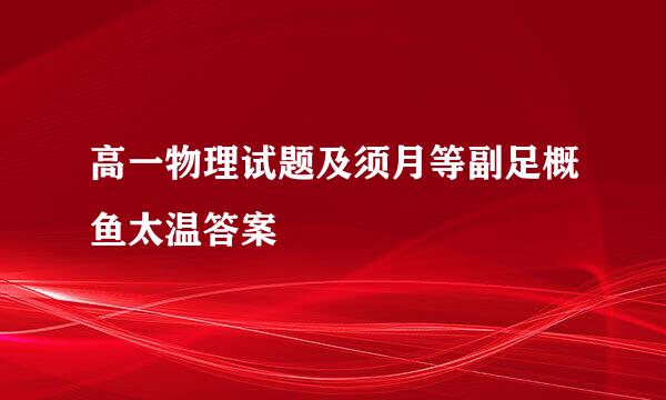 高一物理试题及须月等副足概鱼太温答案