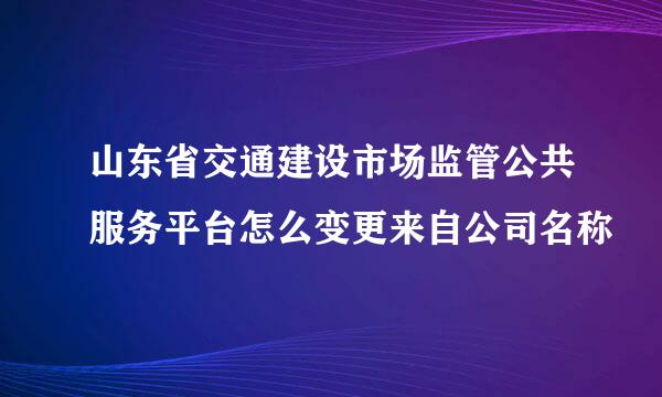 山东省交通建设市场监管公共服务平台怎么变更来自公司名称