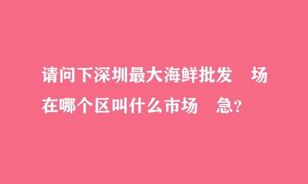 请问下深圳最大海鲜批发巿场在哪个区叫什么市场 急？