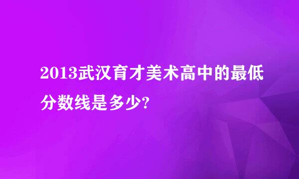 2013武汉育才美术高中的最低分数线是多少?