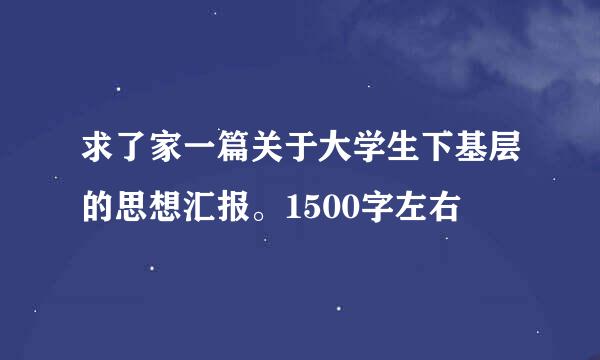 求了家一篇关于大学生下基层的思想汇报。1500字左右