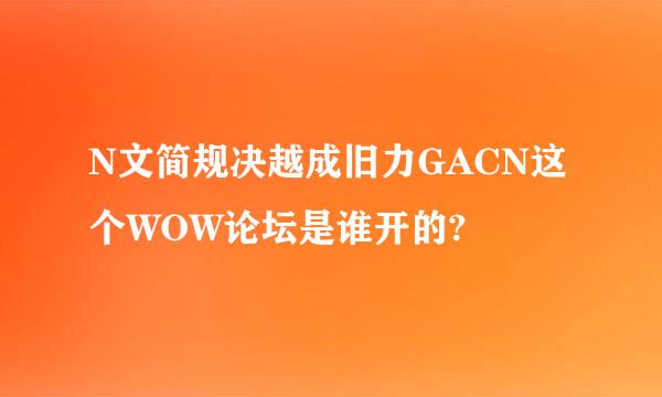 N文简规决越成旧力GACN这个WOW论坛是谁开的?