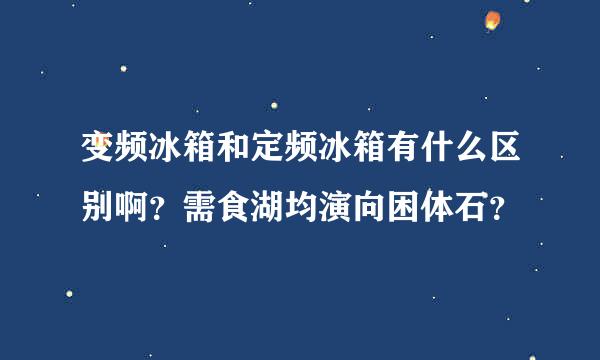 变频冰箱和定频冰箱有什么区别啊？需食湖均演向困体石？