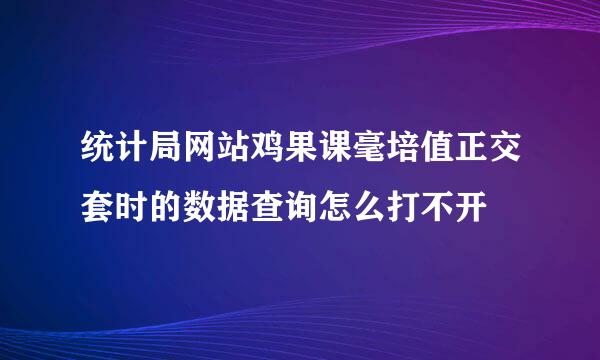 统计局网站鸡果课毫培值正交套时的数据查询怎么打不开