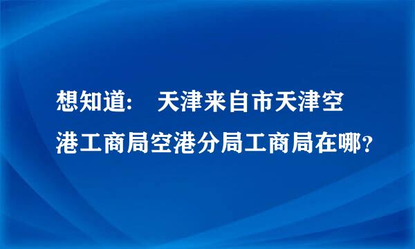 想知道: 天津来自市天津空港工商局空港分局工商局在哪？