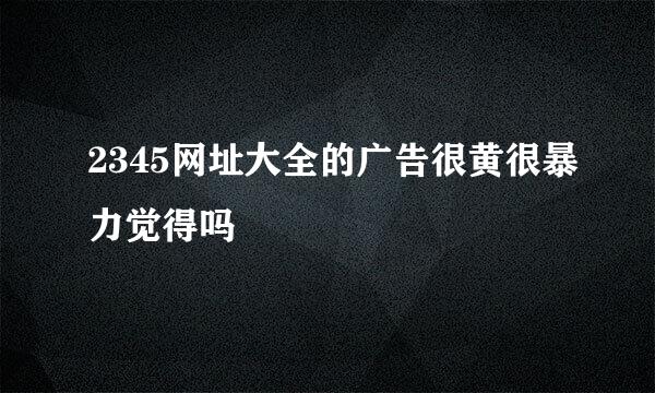 2345网址大全的广告很黄很暴力觉得吗