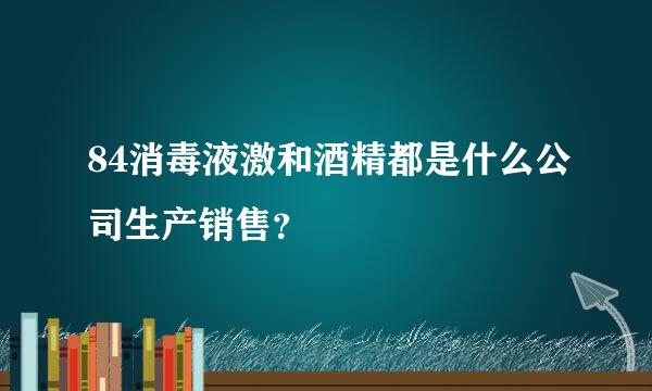 84消毒液激和酒精都是什么公司生产销售？