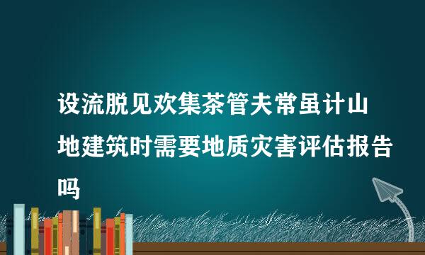 设流脱见欢集茶管夫常虽计山地建筑时需要地质灾害评估报告吗