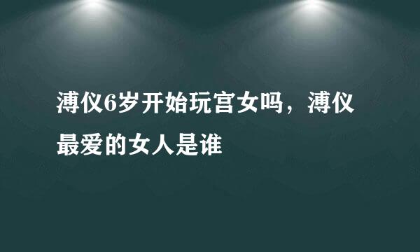 溥仪6岁开始玩宫女吗，溥仪最爱的女人是谁