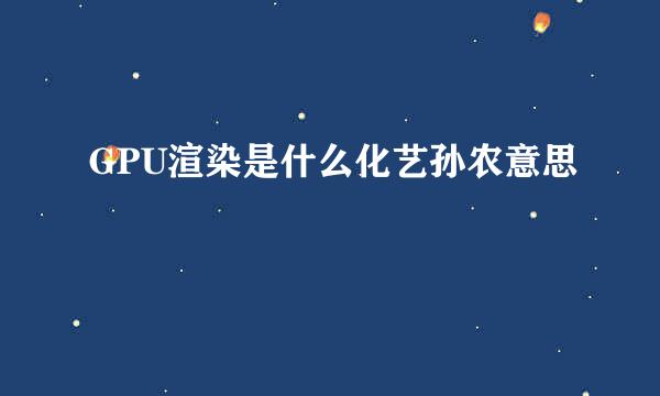 GPU渲染是什么化艺孙农意思