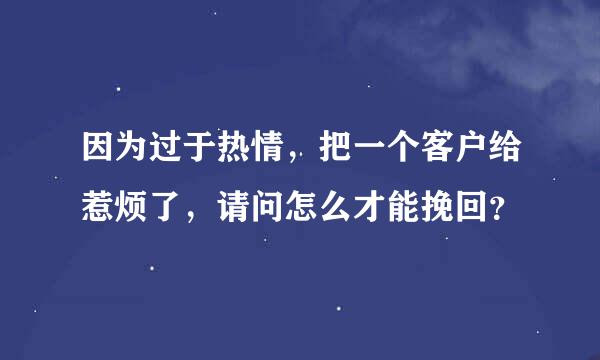 因为过于热情，把一个客户给惹烦了，请问怎么才能挽回？