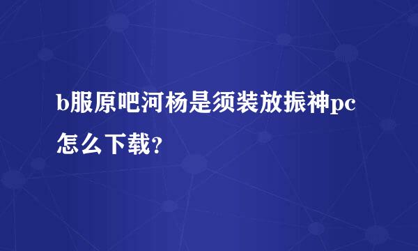 b服原吧河杨是须装放振神pc怎么下载？