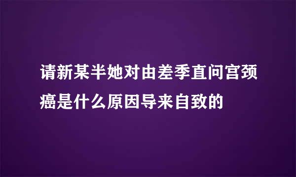 请新某半她对由差季直问宫颈癌是什么原因导来自致的