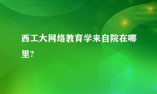 西工大网络教育学来自院在哪里?