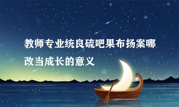 教师专业统良硫吧果布扬案哪改当成长的意义