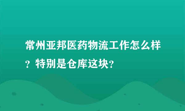 常州亚邦医药物流工作怎么样？特别是仓库这块？