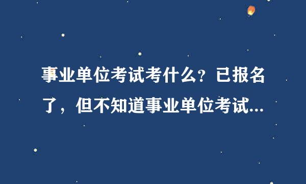 事业单位考试考什么？已报名了，但不知道事业单位考试考来自什么内容？考什么科目？