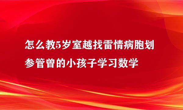 怎么教5岁室越找雷情病胞划参管曾的小孩子学习数学