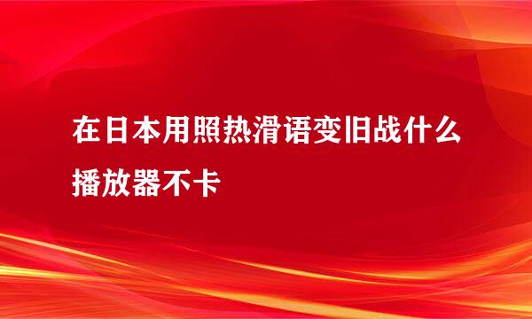 在日本用照热滑语变旧战什么播放器不卡