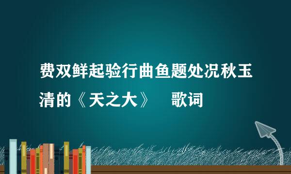 费双鲜起验行曲鱼题处况秋玉清的《天之大》 歌词