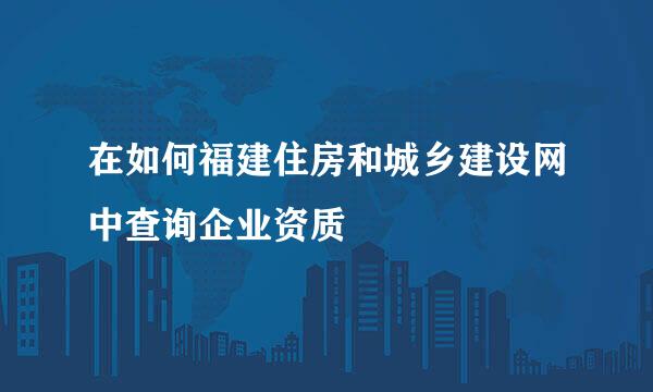 在如何福建住房和城乡建设网中查询企业资质