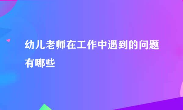 幼儿老师在工作中遇到的问题有哪些