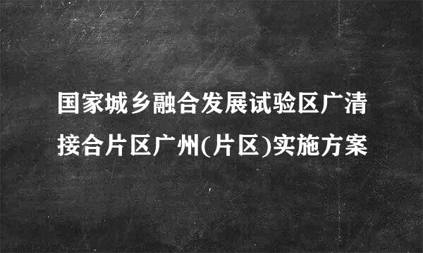 国家城乡融合发展试验区广清接合片区广州(片区)实施方案