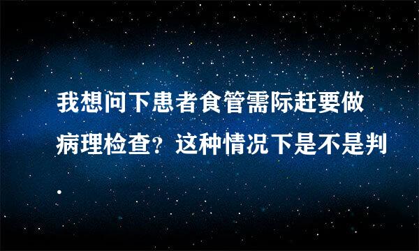 我想问下患者食管需际赶要做病理检查？这种情况下是不是判.