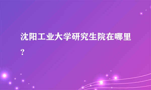 沈阳工业大学研究生院在哪里？