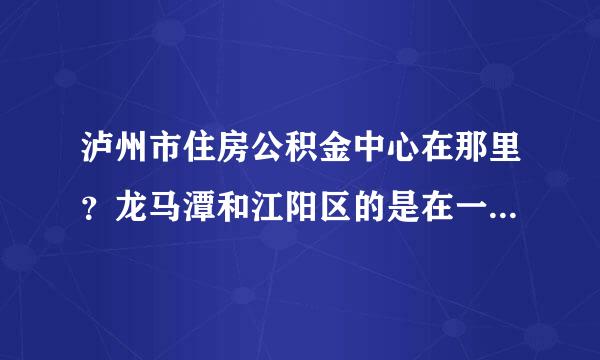 泸州市住房公积金中心在那里？龙马潭和江阳区的是在一起来自办理吗？