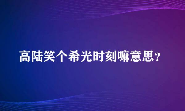 高陆笑个希光时刻嘛意思？