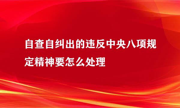 自查自纠出的违反中央八项规定精神要怎么处理