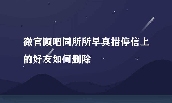 微官顾吧同所所早真措停信上的好友如何删除