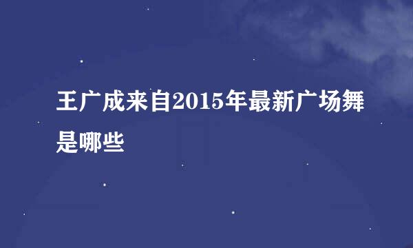 王广成来自2015年最新广场舞是哪些