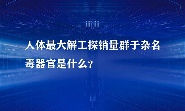 人体最大解工探销量群于杂名毒器官是什么？