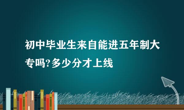 初中毕业生来自能进五年制大专吗?多少分才上线