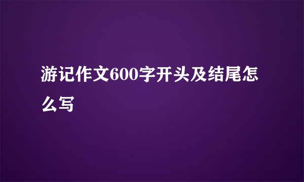 游记作文600字开头及结尾怎么写