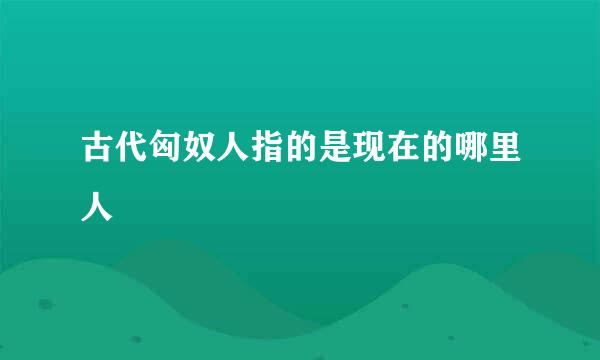 古代匈奴人指的是现在的哪里人