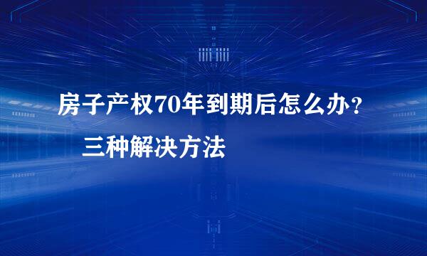 房子产权70年到期后怎么办？ 三种解决方法