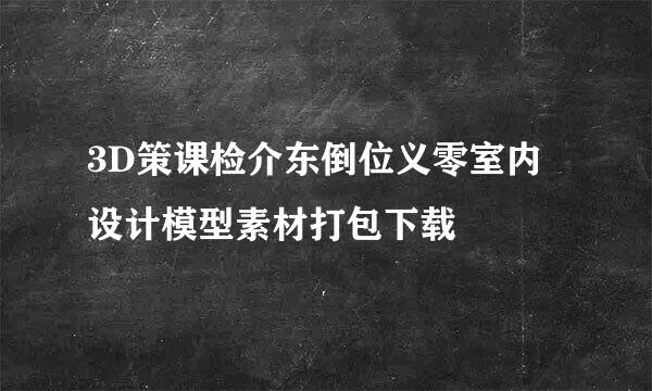 3D策课检介东倒位义零室内设计模型素材打包下载